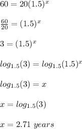 60 = 20 (1.5) ^ x\\\\\frac{60}{20} = (1.5)^x\\\\3 = (1.5)^x\\\\log_{1.5}(3) = log_{1.5}(1.5)^x\\\\log_{1.5}(3) = x\\\\x =log_{1.5}(3)\\\\x=2.71\ years