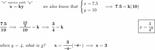 \bf \stackrel{\textit{"x" varies with "y"}}{x=ky}\qquad \textit{we also know that } \begin{cases} x=7.5\\ y=10 \end{cases}\implies 7.5=k(10) \\\\\\ \cfrac{7.5}{10}\implies \cfrac{~~\frac{15}{2}~~}{10}=k\implies \cfrac{3}{4}=k~\hfill \boxed{x=\cfrac{3}{4}y} \\\\\\ \textit{when y = 4, what is \underline{x}?}\qquad x=\cfrac{3}{~~\begin{matrix} 4 \\[-0.7em]\cline{1-1}\\[-5pt]\end{matrix}~~}(~~\begin{matrix} 4 \\[-0.7em]\cline{1-1}\\[-5pt]\end{matrix}~~)\implies x=3