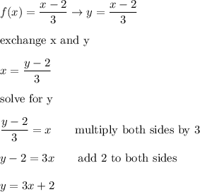 f(x)=\dfrac{x-2}{3}\to y=\dfrac{x-2}{3}\\\\\text{exchange x and y}\\\\x=\dfrac{y-2}{3}\\\\\text{solve for y}\\\\\dfrac{y-2}{3}=x\qquad\text{multiply both sides by 3}\\\\y-2=3x\qquad\text{add 2 to both sides}\\\\y=3x+2