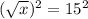 (\sqrt{x})^{2} = 15^{2}