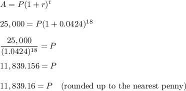 A=P(1 + r)^t\\\\25,000=P(1+0.0424)^{18}\\\\\dfrac{25,000}{(1.0424)^{18}}=P\\\\11,839.156=P\\\\11,839.16 = P\quad \text{(rounded up to the nearest penny)}