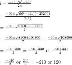 l=\frac{-b\pm \sqrt{b^2-4ac}}{2a}&#10;\\&#10;\\=\frac{-90\pm \sqrt{90^2-4(1)(-25200)}}{2(1)}&#10;\\&#10;\\=\frac{-90\pm \sqrt{8100--100800}}{2}&#10;\\&#10;\\=\frac{-90\pm \sqrt{8100+100800}}{2}=\frac{-90\pm \sqrt{108900}}{2}&#10;\\&#10;\\=\frac{-90\pm 330}{2}=\frac{-90-330}{2}\text{ or }\frac{-90+330}{2}&#10;\\&#10;\\=\frac{-420}{2}\text{ or }\frac{240}{2}=-210\text{ or }120