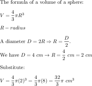 \text{The formula of a volume of a sphere:}\\\\V=\dfrac{4}{3}\pi R^3\\\\R-radius\\\\\text{A diameter}\ D=2R\Rightarrow R=\dfrac{D}{2}.\\\\\text{We have}\ D=4\ cm\to R=\dfrac{4}{2}\ cm=2\ cm\\\\\text{Substitute:}\\\\V=\dfrac{4}{3}\pi(2)^3=\dfrac{4}{3}\pi(8)=\dfrac{32}{3}\pi\ cm^3