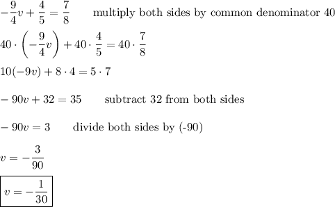-\dfrac{9}{4}v+\dfrac{4}{5}=\dfrac{7}{8}\qquad\text{multiply both sides by common denominator 40}\\\\40\cdot\left(-\dfrac{9}{4}v\right)+40\cdot\dfrac{4}{5}=40\cdot\dfrac{7}{8}\\\\10(-9v)+8\cdot4=5\cdot7\\\\-90v+32=35\qquad\text{subtract 32 from both sides}\\\\-90v=3\qquad\text{divide both sides by (-90)}\\\\v=-\dfrac{3}{90}\\\\\boxed{v=-\dfrac{1}{30}}