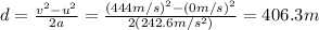 d=\frac{v^2-u^2}{2a}=\frac{(444 m/s)^2-(0 m/s)^2}{2(242.6 m/s^2)}=406.3 m