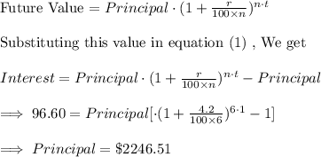 \text{Future Value = }Principal\cdot (1+\frac{r}{100\times n})^{n\cdot t}\\\\\text{Substituting this value in equation (1) , We get }\\\\Interest=Principal\cdot (1+\frac{r}{100\times n})^{n\cdot t}-Principal\\\\\implies 96.60=Principal[\cdot (1+\frac{4.2}{100\times 6})^{6\cdot 1}-1]\\\\\implies Principal=\$2246.51