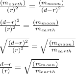 \frac{ (m_{earth} ) }{ {(r)}^{2} } = \frac{(m_{moon} ) }{ {(d - r)}^{2} } \\ \\ \frac{ {(d - r)}^{2} }{ {(r)}^{2} } = \frac{(m_{moon} ) }{ m_{earth} } \\ \\ \sqrt{ \frac{ {(d - r)}^{2} }{ {(r)}^{2} }} = \sqrt{ \frac{(m_{moon} ) }{ m_{earth} } } \\ \\ \frac{ {d - r} }{ {(r)}} = \sqrt{ \frac{(m_{moon} ) }{ m_{earth} } } \\