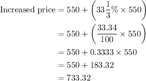 \begin{aligned}{\text{Increased price}} &= 550 + \left( {33\frac{1}{3}\%  \times 550} \right)\\&= 550 + \left( {\frac{{33.34}}{{100}} \times 550} \right)\\&= 550 + 0.3333 \times 550\\&= 550 + 183.32\\&= 733.32\\\end{aligned}