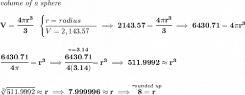 \bf \textit{volume of a sphere}\\\\ V=\cfrac{4\pi r^3}{3}~~ \begin{cases} r=radius\\ \cline{1-1} V=2,143.57 \end{cases}\implies 2143.57=\cfrac{4\pi r^3}{3}\implies 6430.71=4\pi r^3 \\\\\\ \cfrac{6430.71}{4\pi }=r^3\implies \stackrel{\pi =3.14}{\cfrac{6430.71}{4(3.14) }}=r^3\implies 511.9992\approx r^3 \\\\\\ \sqrt[3]{511.9992}\approx r\implies 7.999996\approx r\implies \stackrel{\textit{rounded up}}{8=r}