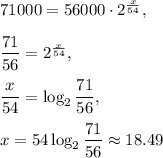 71000=56000\cdot 2^{\frac{x}{54}},\\ \\\dfrac{71}{56}=2^{\frac{x}{54}},\\ \\\dfrac{x}{54}=\log_2\dfrac{71}{56},\\ \\x=54\log_2\dfrac{71}{56}\approx 18.49