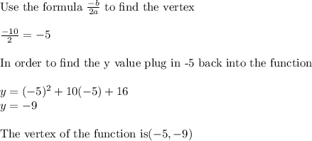 \textrm{Use the formula } \frac{-b}{2a} \textrm{ to find the vertex}\\ \\ \frac{-10}{2} = -5\\ \\ \textrm{In order to find the y value plug in -5 back into the function}\\ \\ y=(-5)^2+10(-5)+16\\ y=-9\\\\ \textrm{The vertex of the function is} (-5,-9)
