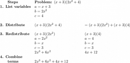 \begin{array}{lll}\qquad \textbf{Steps} & \textbf{Problem: }(x + 3)(2x^{2} + 4) & \\\textbf{1. List variables} & a = x + 3 & \\ & b = 2x^{2} & \\ & c = 4 &\\\\\textbf{2. Distribute} & (x + 3)(2x^{2} + 4)& = (x + 3)(2x^{2}) + (x + 3)(4)\\\\\textbf{3. Redistribute} & (x + 3)(2x^{2})& (x + 3)(4)\\& a = 2x^{2} & a = 4\\& b = x & b = x\\& c = 3 & c = 3\\& 2x^{3} + 6x^{2} & 4x + 12\\\textbf{4. Combine}& & \\\qquad\textbf{terms} & 2x^{3} + 6x^{2}+ 4x + 12 & \\\end{array}