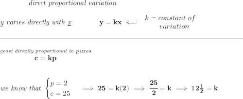 \bf \qquad \qquad \textit{direct proportional variation} \\\\ \textit{\underline{y} varies directly with \underline{x}}\qquad \qquad y=kx\impliedby \begin{array}{llll} k=constant\ of\\ \qquad variation \end{array} \\\\[-0.35em] \rule{34em}{0.25pt}\\\\ \stackrel{\textit{\underline{c}cost directly proportional to \underline{p}izzas}}{c=kp} \\\\\\ \textit{we know that } \begin{cases} p=2\\ c=25 \end{cases}\implies 25=k(2)\implies \cfrac{25}{2}=k\implies 12\frac{1}{2}=k