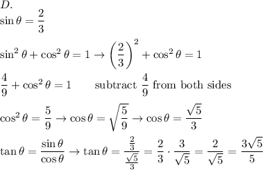 D.\\\sin\theta=\dfrac{2}{3}\\\\\sin^2\theta+\cos^2\theta=1\to\left(\dfrac{2}{3}\right)^2+\cos^2\theta=1\\\\\dfrac{4}{9}+\cos^2\theta=1\qquad\text{subtract}\ \dfrac{4}{9}\ \text{from both sides}\\\\\cos^2\theta=\dfrac{5}{9}\to\cos\theta=\sqrt{\dfrac{5}{9}}\to\cos\theta=\dfrac{\sqrt5}{3}\\\\\tan\theta=\dfrac{\sin\theta}{\cos\theta}\to\tan\theta=\dfrac{\frac{2}{3}}{\frac{\sqrt5}{3}}=\dfrac{2}{3}\cdot\dfrac{3}{\sqrt5}=\dfrac{2}{\sqrt5}=\dfrac{3\sqrt5}{5}