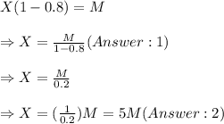 X(1-0.8)=M\\ \\ \Rightarrow X=\frac{M}{1-0.8} ( 1) \\ \\ \Rightarrow X=\frac{M}{0.2}\\ \\ \Rightarrow X=(\frac{1}{0.2})M=5M ( 2)
