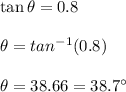 \tan \theta=0.8\\\\\theta=tan^{-1}(0.8)\\\\\theta=38.66=38.7\textdegree