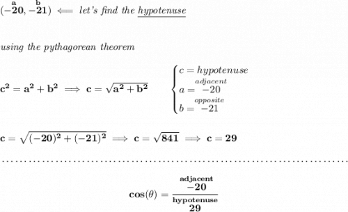 \bf (\stackrel{a}{-20},\stackrel{b}{-21})\impliedby \textit{let's find the \underline{hypotenuse}} \\\\\\ \textit{using the pythagorean theorem} \\\\ c^2=a^2+b^2\implies c=\sqrt{a^2+b^2} \qquad \begin{cases} c=hypotenuse\\ a=\stackrel{adjacent}{-20}\\ b=\stackrel{opposite}{-21}\\ \end{cases} \\\\\\ c=\sqrt{(-20)^2+(-21)^2}\implies c=\sqrt{841}\implies c=29 \\\\[-0.35em] ~\dotfill\\\\ ~\hfill cos(\theta )=\cfrac{\stackrel{adjacent}{-20}}{\stackrel{hypotenuse}{29}}~\hfill