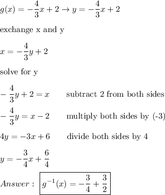 g(x)=-\dfrac{4}{3}x+2\to y=-\dfrac{4}{3}x+2\\\\\text{exchange x and y}\\\\x=-\dfrac{4}{3}y+2\\\\\text{solve for y}\\\\-\dfrac{4}{3}y+2=x\qquad\text{subtract 2 from both sides}\\\\-\dfrac{4}{3}y=x-2\qquad\text{multiply both sides by (-3)}\\\\4y=-3x+6\qquad\text{divide both sides by 4}\\\\y=-\dfrac{3}{4}x+\dfrac{6}{4}\\\\\ \boxed{g^{-1}(x)=-\dfrac{3}{4}+\dfrac{3}{2}}