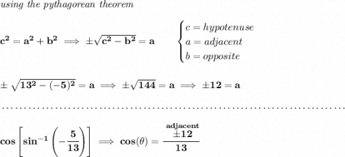 \bf \textit{using the pythagorean theorem} \\\\ c^2=a^2+b^2\implies \pm\sqrt{c^2-b^2}=a \qquad \begin{cases} c=hypotenuse\\ a=adjacent\\ b=opposite\\ \end{cases} \\\\\\ \pm\sqrt{13^2-(-5)^2}=a\implies \pm\sqrt{144}=a\implies \pm 12=a \\\\[-0.35em] ~\dotfill\\\\ cos\left[ sin^{-1}\left( -\cfrac{5}{13} \right) \right]\implies cos(\theta )=\cfrac{\stackrel{adjacent}{\pm 12}}{13}