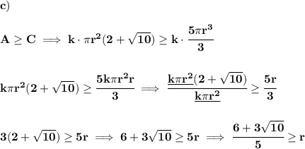 \bf c)\\\\&#10;A\ge C\implies k\cdot \pi r^2(2+\sqrt{10})\ge k\cdot \cfrac{5\pi r^3}{3}&#10;\\\\\\&#10;k\pi r^2(2+\sqrt{10})\ge \cfrac{5k\pi r^2r}{3}\implies \cfrac{\underline{k\pi r^2}(2+\sqrt{10})}{\underline{k\pi r^2}}\ge\cfrac{5r}{3}&#10;\\\\\\&#10;3(2+\sqrt{10})\ge 5r\implies 6+3\sqrt{10}\ge 5r\implies  \cfrac{6+3\sqrt{10}}{5}\ge r