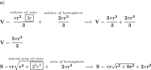 \bf a)\\\\ V=\stackrel{\textit{volume of cone}}{\cfrac{\pi r^2\cdot \boxed{3r}}{3}}+\stackrel{\textit{volume of hemisphere}}{\cfrac{2\pi r^3}{3}}\implies V=\cfrac{3\pi r^3}{3}+\cfrac{2\pi r^3}{3}&#10;\\\\\\V=\cfrac{5\pi r^3}{3}&#10;\\\\\\&#10;S=\stackrel{\textit{lateral area of cone}}{\pi r\sqrt{r^2+\boxed{3^2r^2}}}+\stackrel{\textit{area of hemisphere}}{2\pi r^2}\implies S=\pi r\sqrt{r^2+9r^2}+2\pi r^2