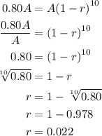 \begin{aligned}0.80A &= A{\left( {1 - r} \right)^{10}}\\\frac{{0.80A}}{A} &= {\left( {1 - r} \right)^{10}}\\0.80 &= {\left( {1 - r} \right)^{10}}\\\sqrt[{10}]{{0.80}} &= 1 - r\\r&= 1 - \sqrt[{10}]{{0.80}}\\r&= 1 - 0.978\\r&= 0.022\\\end{aligned}