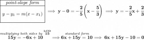 \bf \begin{array}{|c|ll} \cline{1-1} \textit{point-slope form}\\ \cline{1-1} \\ y-y_1=m(x-x_1) \\\\ \cline{1-1} \end{array}\implies y-0=-\cfrac{2}{5}\left( x-\cfrac{5}{3} \right)\implies y=-\cfrac{2}{5}x+\cfrac{2}{3} \\\\\\ \stackrel{\textit{multiplying both sides by }\stackrel{LCD}{15}}{15y=-6x+10}\implies \stackrel{\textit{standard form}}{6x+15y=10}\implies 6x+15y-10=0