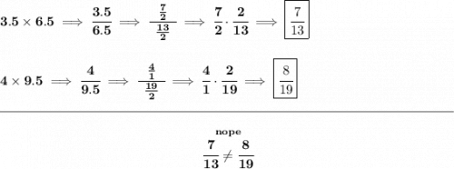 \bf 3.5\times 6.5\implies \cfrac{3.5}{6.5}\implies \cfrac{~~\frac{7}{2}~~}{\frac{13}{2}}\implies \cfrac{7}{2}\cdot \cfrac{2}{13}\implies \boxed{\cfrac{7}{13}} \\\\\\ 4\times 9.5\implies \cfrac{4}{9.5}\implies \cfrac{~~\frac{4}{1}~~}{\frac{19}{2}}\implies \cfrac{4}{1}\cdot \cfrac{2}{19}\implies \boxed{\cfrac{8}{19}} \\\\[-0.35em] \rule{34em}{0.25pt}\\\\ ~\hfill \stackrel{nope}{\cfrac{7}{13}\ne\cfrac{8}{19}}~\hfill