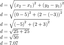 d= \sqrt {\left( {x_2-x_1} \right)^2 + \left( {y_2-y_1} \right)^2 }\\d= \sqrt {\left( {0-5} \right)^2 + \left( {2-(-3)} \right)^2 }\\d= \sqrt {\left( {-5} \right)^2 + \left( {2+3} \right)^2 }\\d= \sqrt {25+25}\\d= \sqrt {50}\\d= 7.07