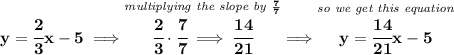 \bf y=\cfrac{2}{3}x-5\implies \stackrel{\textit{multiplying the slope by }\frac{7}{7}}{\cfrac{2}{3}\cdot \cfrac{7}{7}\implies \cfrac{14}{21}}\implies \stackrel{\textit{so we get this equation}}{y=\cfrac{14}{21}x-5}
