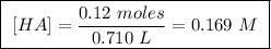 \boxed{ \ [HA] = \frac{0.12 \ moles}{0.710 \ L} = 0.169 \ M \ }