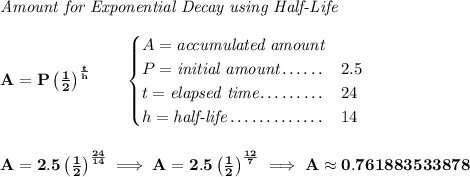 \bf \textit{Amount for Exponential Decay using Half-Life} \\\\ A=P\left( \frac{1}{2} \right)^{\frac{t}{h}}\qquad \begin{cases} A=\textit{accumulated amount}\\ P=\textit{initial amount}\dotfill &2.5\\ t=\textit{elapsed time}\dotfill &24\\ h=\textit{half-life}\dotfill &14 \end{cases} \\\\\\ A=2.5\left( \frac{1}{2} \right)^{\frac{24}{14}}\implies A=2.5\left( \frac{1}{2} \right)^{\frac{12}{7}}\implies A\approx 0.761883533878