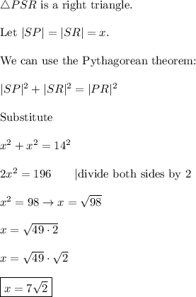\triangle PSR\ \text{is a right triangle}.\\\\\text{Let}\ |SP|=|SR|=x.\\\\\text{We can use the Pythagorean theorem:}\\\\|SP|^2+|SR|^2=|PR|^2\\\\\text{Substitute}\\\\x^2+x^2=14^2\\\\2x^2=196\qquad|\text{divide both sides by 2}\\\\x^2=98\to x=\sqrt{98}\\\\x=\sqrt{49\cdot2}\\\\x=\sqrt{49}\cdot\sqrt2\\\\\boxed{x=7\sqrt2}