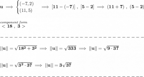 \bf u\implies &#10;\begin{cases}&#10;(-7,2)\\&#10;(11,5)&#10;\end{cases}\implies [11-(-7)]~,~[5-2]\implies (11+7)~,~(5-2)&#10;\\\\\\&#10;\stackrel{\textit{component form}}{\ \textless \ 18~,~3\ \textgreater \ }\\\\&#10;-------------------------------\\\\&#10;||u||=\sqrt{18^2+3^2}\implies ||u||=\sqrt{333}\implies ||u||=\sqrt{9\cdot 37}&#10;\\\\\\&#10;||u||=\sqrt{3^2\cdot 37}\implies ||u||=3\sqrt{37}\\\\&#10;-------------------------------