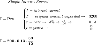\bf \qquad \textit{Simple Interest Earned}\\\\&#10;I = Prt\qquad &#10;\begin{cases}&#10;I=\textit{interest earned}\\&#10;P=\textit{original amount deposited}\to& \$200\\&#10;r=rate\to 13\%\to \frac{13}{100}\to &0.13\\&#10;t=years\to &\frac{33}{12}&#10;\end{cases}&#10;\\\\\\&#10;I=200\cdot 0.13\cdot \cfrac{33}{12}