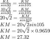 \frac{KL}{sin30}= \frac{KM}{sin105} \\\frac{10\sqrt{2} }{sin30}= \frac{KM}{sin105} \\20\sqrt{2} =  \frac{KM}{sin105} \\KM = 20\sqrt{2}sin105\\KM= 20\sqrt{2}\times 0.9659\\KM=27.32