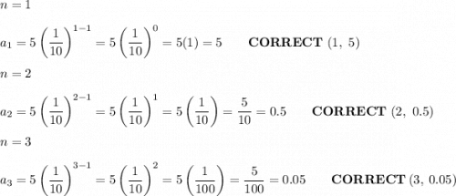 n=1\\\\a_1=5\left(\dfrac{1}{10}\right)^{1-1}=5\left(\dfrac{1}{10}\right)^0=5(1)=5\qquad\bold{CORRECT}\ (1,\ 5)\\\\n=2\\\\a_2=5\left(\dfrac{1}{10}\right)^{2-1}=5\left(\dfrac{1}{10}\right)^1=5\left(\dfrac{1}{10}\right)=\dfrac{5}{10}=0.5\qquad\bold{CORRECT}\ (2,\ 0.5)\\\\n=3\\\\a_3=5\left(\dfrac{1}{10}\right)^{3-1}=5\left(\dfrac{1}{10}\right)^2=5\left(\dfrac{1}{100}\right)=\dfrac{5}{100}=0.05\qquad\bold{CORRECT}\ (3,\ 0.05)