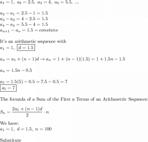 a_1=1,\ a_2=2.5,\ a_3=4,\ a_4=5.5,\ ...\\\\a_2-a_1=2.5-1=1.5\\a_3-a_2=4-2.5=1.5\\a_4-a_3=5.5-4=1.5\\a_{n+1}-a_n=1.5=constans\\\\\text{It's an arithmetic sequence with}\\a_1=1,\ \boxed{d=1.5}\\\\a_n=a_1+(n-1)d\to a_n=1+(n-1)(1.5)=1+1.5n-1.5\\\\a_n=1.5n-0.5\\\\a_5=1.5(5)-0.5=7.5-0.5=7\\\boxed{a_5=7}\\\\\text{The formula of a Sum of the First n Terms of an Arithmetric Sequence:}\\\\S_n=\dfrac{2a_1+(n-1)d}{2}\cdot n\\\\\text{We have:}\\a_1=1,\ d=1.5,\ n=100\\\\\text{Substitute}