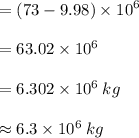 = (73 - 9.98 )\times  {10}^{6}  \\  \\  = 63.02 \times  {10}^{6}  \\  \\  = 6.302 \times  {10}^{6}  \: kg \\  \\  \approx 6.3 \times  {10}^{6}  \: kg