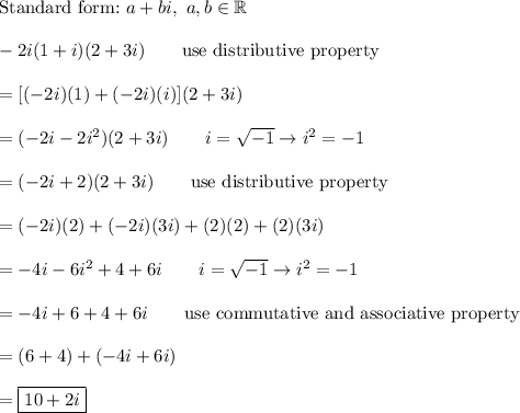 \text{Standard form:}\ a+bi,\ a,b\in\mathbb{R}\\\\-2i(1+i)(2+3i)\qquad\text{use distributive property}\\\\=[(-2i)(1)+(-2i)(i)](2+3i)\\\\=(-2i-2i^2)(2+3i)\qquad i=\sqrt{-1}\to i^2=-1\\\\=(-2i+2)(2+3i)\qquad\text{use distributive property}\\\\=(-2i)(2)+(-2i)(3i)+(2)(2)+(2)(3i)\\\\=-4i-6i^2+4+6i\qquad i=\sqrt{-1}\to i^2=-1\\\\=-4i+6+4+6i\qquad\text{use commutative and associative property}\\\\=(6+4)+(-4i+6i)\\\\=\boxed{10+2i}