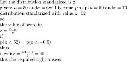 \hbox{Let the distribution standarized is z}\\ \hbox{given:-}\mu =50\hbox{ and} \sigma =6\hbox{will become } \mu=50 \hbox{ and} \sigma =10\\\hbox{distribution standarized with value x=52 }\\\rm{so}\\\hbox{the value of score is:}\\z=\frac{x-\mu }{\sigma}\\\rm{if}\\p(x< 52)=p(z