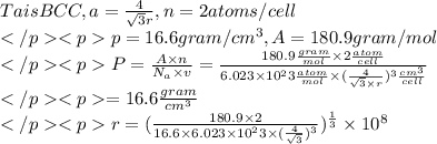 Ta is BCC, a=\frac{4}{\sqrt{3}r},n=2atoms/cell\\p=16.6gram/cm^3,A=180.9gram/mol\\P=\frac{A\times n}{N_{a}\times v}=\frac{180.9\frac{gram}{mol}\times 2 \frac{atom}{cell}}{6.023\times10^23\frac{atom}{mol}\times(\frac{4}{\sqrt{3}\times r})^3\frac{cm^3}{cell}}\\=16.6\frac{gram}{cm^3}\\r=(\frac{180.9\times2}{16.6\times6.023\times10^23\times(\frac{4}{\sqrt{3}})^3})^\frac{1}{3}\times10^8