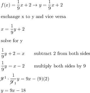 f(x)=\dfrac{1}{9}x+2\to y=\dfrac{1}{9}x+2\\\\\text{exchange x to y and vice versa}\\\\x=\dfrac{1}{9}y+2\\\\\text{solve for y}\\\\\dfrac{1}{9}y+2=x\qquad\text{subtract 2 from both sides}\\\\\dfrac{1}{9}y=x-2\qquad\text{multiply both sides by 9}\\\\9\!\!\!\!\diagup^1\cdot\dfrac{1}{9\!\!\!\!\diagup_1}y=9x-(9)(2)\\\\y=9x-18