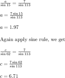 \frac{a}{\sin 15}= \frac{7}{\sin 113}\\&#10;\\&#10;a=\frac{7 \sin 15}{\sin 113}\\&#10;\\&#10;a=1.97\\&#10;\\&#10;\text{Again apply sine rule, we get}\\&#10;\\&#10;\frac{c}{\sin 62}= \frac{7}{\sin 113}\\&#10;\\&#10;c=\frac{7 \sin 62}{\sin 113}\\&#10;\\&#10;c=6.71