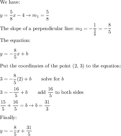 \text{We have:}\\\\y=\dfrac{5}{8}x-4\to m_1=\dfrac{5}{8}\\\\\text{The slope of a perpendicular line:}\ m_2=-\dfrac{1}{\frac{5}{8}}=-\dfrac{8}{5}\\\\\text{The equation:}\\\\y=-\dfrac{8}{5}x+b\\\\\text{Put the coordinates of the point (2, 3) to the equation:}\\\\3=-\dfrac{8}{5}(2)+b\qquad\text{solve for}\ b\\\\3=-\dfrac{16}{5}+b\qquad\text{add}\ \dfrac{16}{5}\ \text{to both sides}\\\\\dfrac{15}{5}+\dfrac{16}{5}=b\to b=\dfrac{31}{3}\\\\\text{Finally:}\\\\y=-\dfrac{8}{5}x+\dfrac{31}{5}