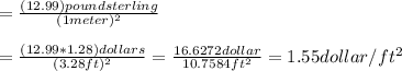 =\frac{(12.99) pound sterling}{(1 meter)^2}\\ \\ = \frac{(12.99*1.28)dollars}{(3.28 ft)^2} =\frac{16.6272 dollar}{10.7584 ft^2}= 1.55 dollar/ft^2