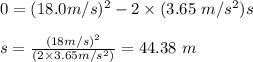 0 = (18 .0 m/s)^2 -2 \times (3.65 \ m/s^2) s \\\\ s = \frac{(18 m/s)^2 }{(2 \times3.65 m/s^2) } = 44 .38 \ m