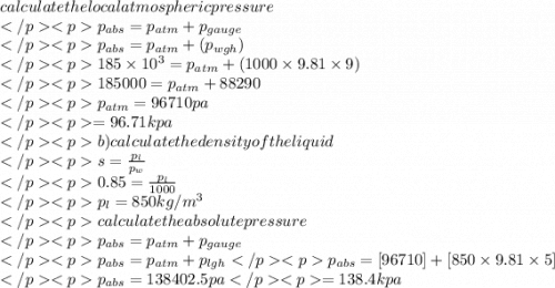calculate the local atmospheric pressure\\ p_{abs}=p_{atm}+p_{gauge}\\p_{abs}=p_{atm}+(p_{wgh})\\185\times10^3=p_{atm}+(1000\times9.81\times9)\\185000=p_{atm}+88290\\p_{atm}=96710pa\\=96.71kpa\\b) calculate the density of the liquid\\s=\frac{p_{l}}{p_{w}}\\0.85=\frac{p_{l}}{1000}\\p_{l}=850kg/m^3\\calculate the absolute pressure\\p_{abs}=p_{atm}+p_{gauge}\\p_{abs}=p_{atm}+p_{lgh}p_{abs}=[96710]+[850\times9.81\times5]\\p_{abs}=138402.5pa=138.4kpa