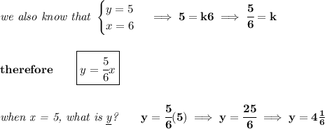 \bf \textit{we also know that }&#10;\begin{cases}&#10;y=5\\&#10;x=6&#10;\end{cases}\implies 5=k6\implies \cfrac{5}{6}=k&#10;\\\\\\&#10;therefore\qquad \boxed{y=\cfrac{5}{6}x}&#10;\\\\\\&#10;\textit{when x = 5, what is \underline{y}?}\qquad y=\cfrac{5}{6}(5)\implies y=\cfrac{25}{6}\implies y=4\frac{1}{6}