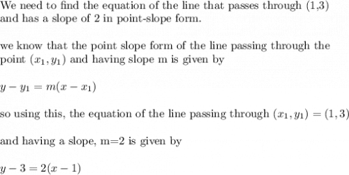 \\&#10;\text{We need to find the equation of the line that passes through (1,3)}\\&#10;\text{and has a slope of 2 in point-slope form.}\\&#10;\\&#10;\text{we know that the point slope form of the line passing through the }\\&#10;\text{point }(x_1,y_1) \text{ and having slope m is given by}\\&#10;\\&#10;y-y_1=m(x-x_1)\\&#10;\\&#10;\text{so using this, the equation of the line passing through }(x_1,y_1)=(1,3)\\&#10;\\&#10;\text{and having a slope, m=2 is given by}\\&#10;\\&#10;y-3=2(x-1)